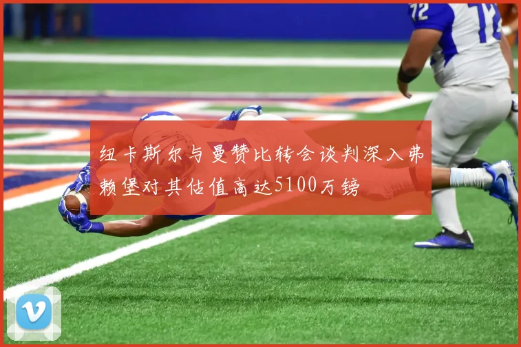纽卡斯尔与曼赞比转会谈判深入弗赖堡对其估值高达5100万镑