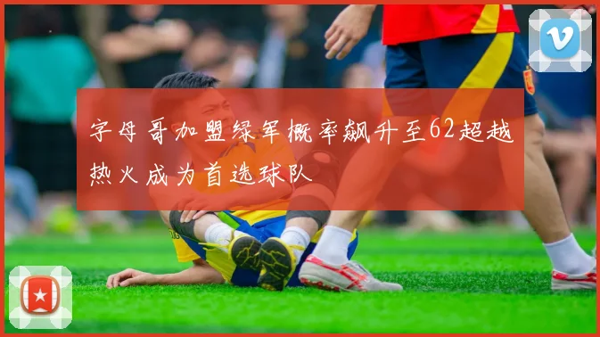 字母哥加盟绿军概率飙升至62超越热火成为首选球队