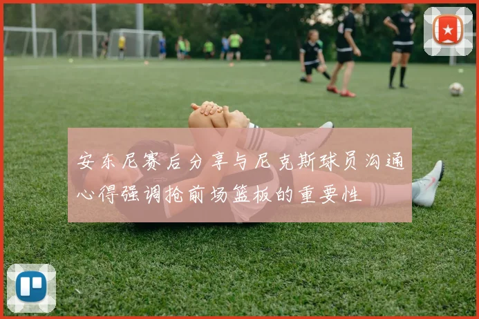 安东尼赛后分享与尼克斯球员沟通心得强调抢前场篮板的重要性