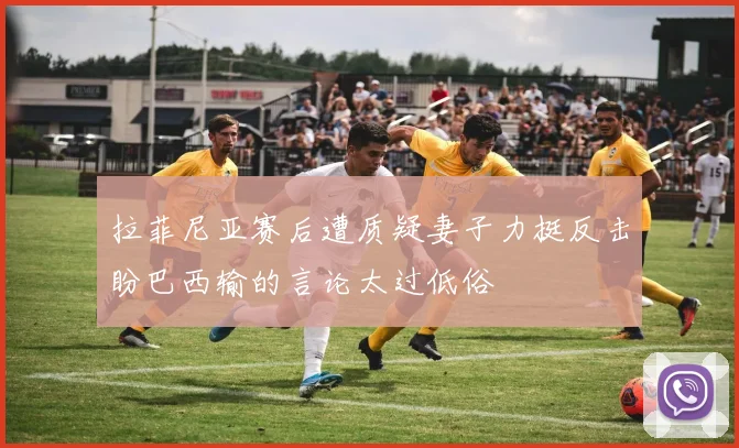 拉菲尼亚赛后遭质疑妻子力挺反击盼巴西输的言论太过低俗