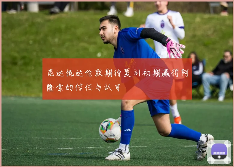 昆达抵达伦敦期待夏训初期赢得阿隆索的信任与认可