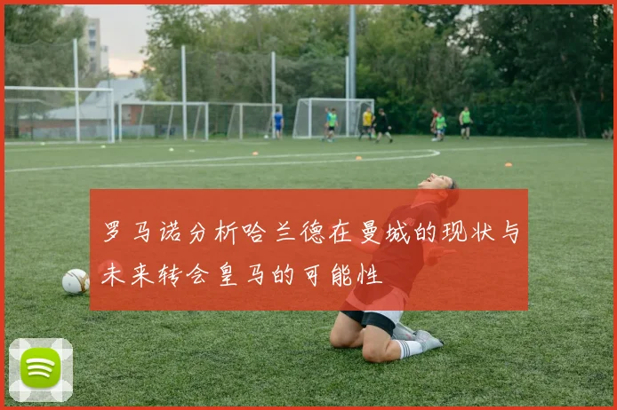 罗马诺分析哈兰德在曼城的现状与未来转会皇马的可能性