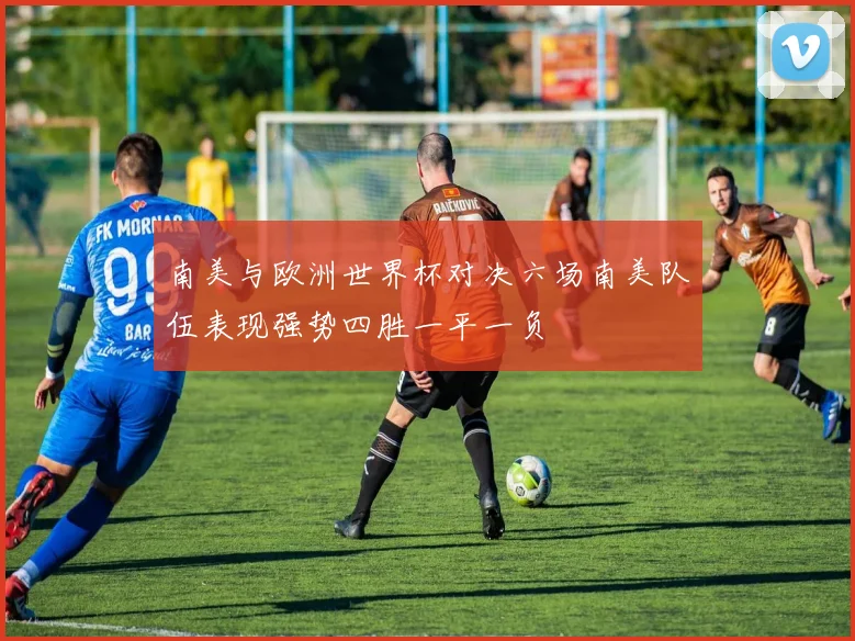南美与欧洲世界杯对决六场南美队伍表现强势四胜一平一负