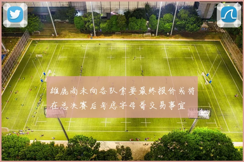 雄鹿尚未向各队索要最终报价或将在总决赛后考虑字母哥交易事宜