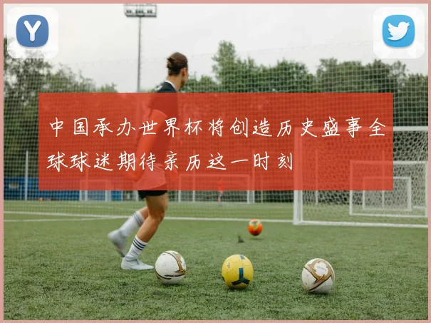 中国承办世界杯将创造历史盛事全球球迷期待亲历这一时刻
