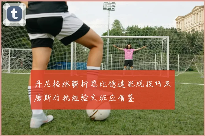 丹尼格林解析恩比德造犯规技巧及唐斯对抗经验文班应借鉴