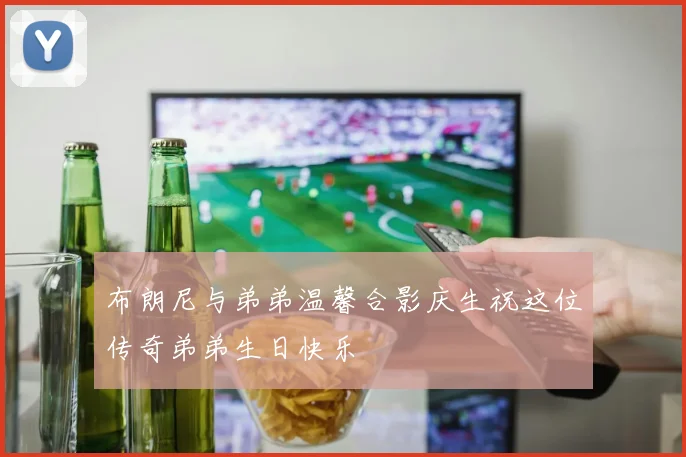 布朗尼与弟弟温馨合影庆生祝这位传奇弟弟生日快乐