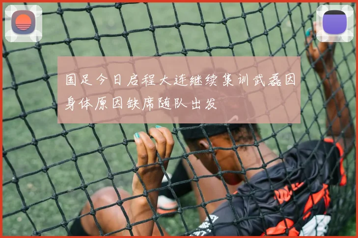 国足今日启程大连继续集训武磊因身体原因缺席随队出发